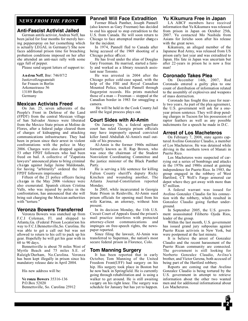 NEWS FR  M THE FRONT  Anti-Fascist Activist Jailed  German antifa activist, Andrea Nefr, has been jailed for four months for merely hav- ing pepperspray on her (something which is actually LEGAL in Germany!) She now faces additional prison time for breaching probation conditions imposed on her after she attended an anti-nazi rally with some egas full of pepper.  Please send urgent leters of support to:  Andre Neff, Bar: 746/072 Justizvollzugsanstalt  Tur Frauen in Berlin Arkonastrasse 56  13189 Berlin  Germany  Mexican Activists Freed  On Jan. 25 seven adherents of the People’s Front in Defense of the Land (EPDT) from the central Mexican village of San Salvador Atenco were liberated from the Mexico State prison at Molino de. Flores, after a federal judge cleared them of charges of kidnapping and attacking communications_infrastructure. They had been in prison since their arrest in violent confrontations with the police in May 2006. Charges were also dropped against 53 other FPDT followers who had been Treed on bail. A collective of "Zapatista lawyers" announced plans 1o bring criminal chars against Judge Jaime Maldonado, for having "arbitrarily” ordered the 164 FPDT followers imprisoned.  Fifteen of the 21 police officers facing chanss in the May 2006 violence were also exonerated. Spanish citizen Cristina Valls, who was injured by police in the confrontation, has announced that she will bring suit charging the Mexican autharities. with "orture.”  Veronza Bowers Transferred  eronza Bowers was snatched up from ECI Coleman, FIL and shipped to Atlanta, Ga. (Federal Prison Locator)on his way to E.C.1 Bennettsville,So. Carolina. He was able o get a call out but was not allowed to return 1o his cell to pack up his gear. Hopefully he will get his gear with in 60 10 90 days.  Bennettsville is about 70 miles West of Myrtle Beach and 75 miles SE. of Raleigh/Durham, No.Carolina. Veronza has been kept illégally in prison since his mandatory release date in April 2004  His new address will be: Ve ronza Bowers 35316-136  PO.Box 52020 Bennettsville, So. Carolina 25912  Pannell Will Face Extradition  Former Black Panther, Joseph Pannell (also known as Gary Freeman) has decided 10 end his appeal 1o stop extradition to the USS. from Canada. He will soon return to Chicago to face attempted murder charzes for the incident.  In 1974, Pannell fled to Canada after being accused of the 1969 shooting of a Chicago police officer.  He has lived under the alias of Douglas Gary Freeman. He married, started a fami- Iy and worked 25 a library rescarch assis- tant near Toronto.  He was arrested in 2004 after the Chicago police cold-case squad, with the help of the FBI and Royal Canadian Mounted Police, tracked Pannell through fingerprint records. His prints maiched those of a man -- Freeman -- stopped at the Canadian border in 1983 for smuggling a  He will be held in the Cook County Jail uniil the legal process plays out  Court Sides with Al-Amin  On January Tth, a_ federal appellate court has ruled Georgia prison officials may have improperly opened convicted Killer Jamil Abdullah Al-Amin’s mail out- side of his presence.  Al-Amin is the former 1960s militant formerly known as H. Rap Brown, who was once the chaimuan of the Siudent Nonviolent Coordinating Commitice and the justice minister of the Black Panther Pary.  He is serving a lfe sentence for killing Fulion County sheriff’s deputy Ricky Kinchen and_ wounding another, The AtlantaJournal-Constitution  reported Monday.  In 2005, while incarcerated in Georgia State Prison in Reidsville, Al-Amin sued prison officials for opening mail from his wife Karima, an attorney, without him present.  In its decision Monday, the 11th US. Circuit Court of Appeals found the prison’s mail practice interferes with protected atiorney-client  communications  and impinges on free-speech righs, the news- paper reported.  Since filing the lawsuit, Al-Amin was transferred to Supermay, the nation’’s most secure federal prison in Florence, Colo.  Tom Manning Surgery  It has_been reported that in carly Freedom Fron(UFF) had surgery on his bip. His surgery took place in Boston but e now back in Springheld: He is cumently going through rehabiltation and is sing a alker to get around. He is still awaiting Surary on’his right knce. The surgery was Schedul for January but has yet 10 happen  Yu Kikumura Free in Japan  LA ABCF members have received information that Yu Kikumura was released from prison in Japan on October 25th, 2007 Yu’ contacted Mo Nashida from Asians for Jericho soon after his release with the great nows.  Kikumura, an alleged member of the Japanese Red Army, was released from US prison early last year and was extradited o Japan, His fate in Japan was uncerain but ‘after 22-years in prison he is now a free  Coronado Takes Plea  On December 14th, 2007, Rod Coronado entered a guilfy plea 1o one count of distribution of information related 10 the assembly of explosives and weapons of mass destruction.  Coronado has fought this case for near- Iy two years. As part of the plea agreement, the USS. government will ask for a one- year prison sentence. They will drop pend.- ing charges in Tucson for his possession of raptor feathers as well as any possible indictments for  speech he made in D.C.  Arrest of Los Macheteros  On February 7, 2008, state agents cap- tured Avelino Gonzalez Claudio, a member of Los Macheteros. He was detained while driving in the northern town of Manati in Puerto Rico.  Los Macheteros were suspected of car- rying out a series of bombings and attacks in the 19705 and 19805 aimed at gaining independence for Puerto Rico. In 1983, the group engaged in the robbery of West Hartford, CT Well’s Fargo armored car depot where they got away with more than S7 million.  A federal warrant was issued for Avelino Gonzalez Claudio for his connec- tion with the robbery, which resulted in Gonzalez Claudio going further under- ground.  In September 2005, the US. govern- ment assassinated Filiberto Ojeda Rios, leader of the group.  Within the last month, U_S. government has issued grand jury subpoenas against Puerto Rican activists in New York, but were postponed at the last minute.  It is believe the amrest of Gonzalez Claudio and the recent harassment of the Puerto Rican community are connccted. The government is siill looking for Norberto Gonzalez Claudio, Avilno’s brother, and Victor Gerena, both accused of being part of the Hartford robbery.  Reports are_coming out that Avelino Gonzalez Claudio is being tortured by the US. government in attempt o retrieve information sbout the other two wanted men and for additional informational about Los Macheteros.  